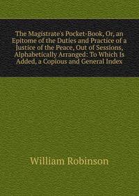 The Magistrate's Pocket-Book, Or, an Epitome of the Duties and Practice of a Justice of the Peace, Out of Sessions, Alphabetically Arranged: To Which Is Added, a Copious and General Index