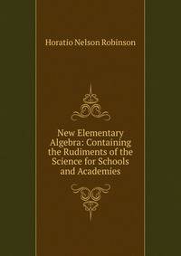 New Elementary Algebra: Containing the Rudiments of the Science for Schools and Academies
