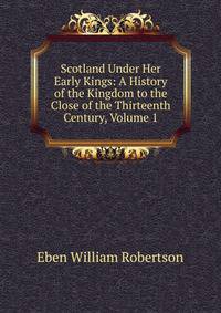 Scotland Under Her Early Kings: A History of the Kingdom to the Close of the Thirteenth Century, Volume 1