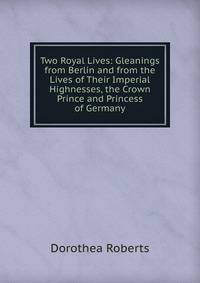 Two Royal Lives: Gleanings from Berlin and from the Lives of Their Imperial Highnesses, the Crown Prince and Princess of Germany