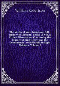 The Works of Wm. Robertson, D.D.: History of Scotland, Books Vi-Viii. a Critical Dissertation Concerning the Murder of King Henry, and the Genuineness . to Bothwell: In Eight Volumes, Volume 2