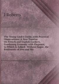 The Young Cook's Guide, with Practical Observations: A New Treatise On French and English Cookery, Combining Economy with Elegance, to Which Is Added . Without Sugar, the Rudiments of Ices and Ma