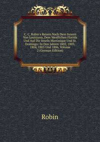 C. C. Robin's Reisen Nach Dem Innern Von Louisiana, Dem Westlichen Florida Und Auf Die Inseln Martinique Und St. Domingo: In Den Jahren 1802, 1803, 1804, 1805 Und 1806, Volume 2 (German Edition)