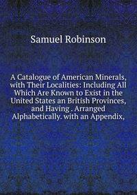 A Catalogue of American Minerals, with Their Localities: Including All Which Are Known to Exist in the United States an British Provinces, and Having . Arranged Alphabetically. with an Appendix,