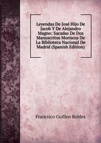 Leyendas De Jose Hijo De Jacob Y De Alejandro Magno: Sacadas De Dos Manuscritos Moriscos De La Biblioteca Nacional De Madrid (Spanish Edition)