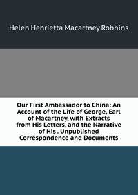 Our First Ambassador to China: An Account of the Life of George, Earl of Macartney, with Extracts from His Letters, and the Narrative of His . Unpublished Correspondence and Documents