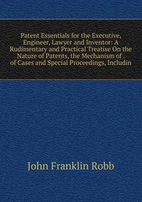 Patent Essentials for the Executive, Engineer, Lawyer and Inventor: A Rudimentary and Practical Treatise On the Nature of Patents, the Mechanism of . of Cases and Special Proceedings, Includin