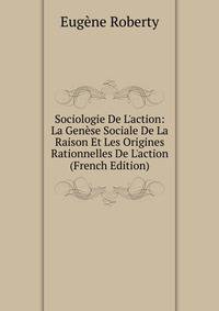 Sociologie De L'action: La Gen?se Sociale De La Raison Et Les Origines Rationnelles De L'action (French Edition)