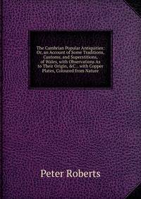 The Cambrian Popular Antiquities: Or, an Account of Some Traditions, Customs, and Superstitions, of Wales, with Observations As to Their Origin, &amp;C. . with Copper Plates, Coloured from Nature