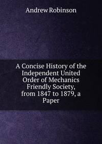 A Concise History of the Independent United Order of Mechanics Friendly Society, from 1847 to 1879, a Paper