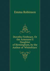 Dorothy Firebrace, Or the Armourer'S Daughter of Birmingham, by the Author of 'Whitefriars'.