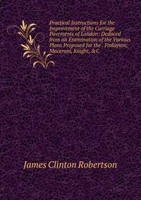 Practical Instructions for the Improvement of the Carriage Pavements of London: Deduced from an Examination of the Various Plans Proposed for the . Finlayson, Maceroni, Knight, &amp;C .