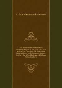 The Robertson Court Martial: Authentic Report of the Trial (By Court Martial) of Captain A. M. Robertson, Fourth (Royal Irish) Dragoon Guards, Held at . the 6Th of February, 1862 and Following Days