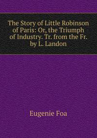 The Story of Little Robinson of Paris: Or, the Triumph of Industry. Tr. from the Fr. by L. Landon