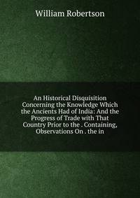 An Historical Disquisition Concerning the Knowledge Which the Ancients Had of India: And the Progress of Trade with That Country Prior to the . Containing, Observations On . the in