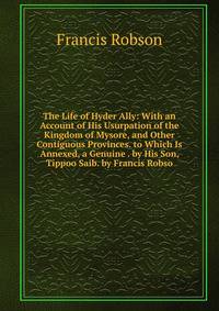 The Life of Hyder Ally: With an Account of His Usurpation of the Kingdom of Mysore, and Other Contiguous Provinces. to Which Is Annexed, a Genuine . by His Son, Tippoo Saib. by Francis Robso