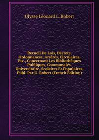Recueil De Lois, Decrets, Ordonnances, Arretes, Circulaires, Etc., Concernant Les Bibliotheques Publiques, Communales, Universitaire, Scolaires Et Populaires, Publ. Par U. Robert (French Edition)