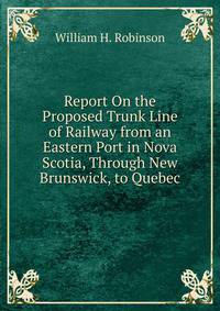 Report On the Proposed Trunk Line of Railway from an Eastern Port in Nova Scotia, Through New Brunswick, to Quebec