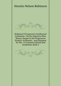 Robinson'S Progressive Intellectual Arithmetic: On the Inductive Plan. Being a Sequel to the Progressive Primary Arithmetic . and Designed for the . in Common Schools and Academies, Book 2