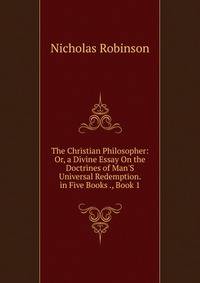 The Christian Philosopher: Or, a Divine Essay On the Doctrines of Man'S Universal Redemption. in Five Books ., Book 1