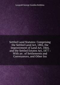 Settled Land Statutes: Comprising the Settled Land Act, 1882, the Improvement of Land Act, 1864, and the Settled Estates Act, 1877 : With an . of Settlements and Conveyances, and Other Ins