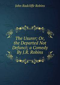 The Usurer; Or, the Departed Not Defunct; a Comedy By J.R. Robins.