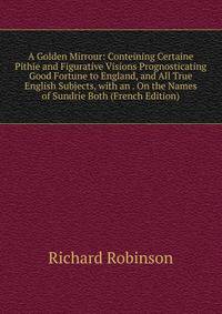 A Golden Mirrour: Conteining Certaine Pithie and Figurative Visions Prognosticating Good Fortune to England, and All True English Subjects, with an . On the Names of Sundrie Both (French Edition)