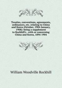 Treaties, conventions, agreements, ordinances, etc. relating to China and Korea (October, 1904-January, 1908): being a supplement to Rockhill's . with or concerning China and Korea, 1894-1904