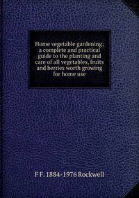 Home vegetable gardening; a complete and practical guide to the planting and care of all vegetables, fruits and berries worth growing for home use