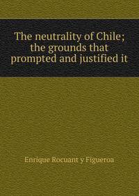 The neutrality of Chile; the grounds that prompted and justified it