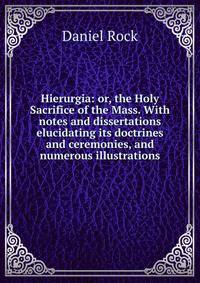 Hierurgia: or, the Holy Sacrifice of the Mass. With notes and dissertations elucidating its doctrines and ceremonies, and numerous illustrations