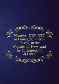 Memoirs, 1788-1882, in France, Southern-Russia, in the Napoleonic Wars, and as Commandant of Paris;