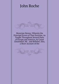 Moravian Heresy: Wherein the Principal Errors of That Doctrine, As Taught Throughout Several Parts of Europe and America, by Count Zinzendorf, Mr. . and Refuted. Also, a Short Account of the