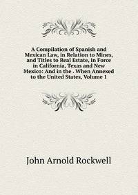 A Compilation of Spanish and Mexican Law, in Relation to Mines, and Titles to Real Estate, in Force in California, Texas and New Mexico: And in the . When Annexed to the United States, Volume 1