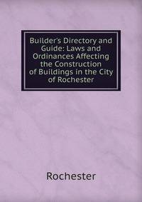 Builder's Directory and Guide: Laws and Ordinances Affecting the Construction of Buildings in the City of Rochester