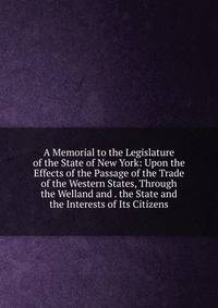 A Memorial to the Legislature of the State of New York: Upon the Effects of the Passage of the Trade of the Western States, Through the Welland and . the State and the Interests of Its Citizens