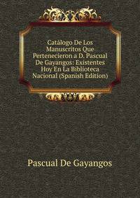 Catalogo De Los Manuscritos Que Pertenecieron a D. Pascual De Gayangos: Existentes Hoy En La Biblioteca Nacional (Spanish Edition)