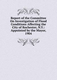 Report of the Committee On Investigation of Flood Conditions Affecting the City of Rochester, N.Y.: Appointed by the Mayor, 1904