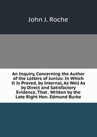 An Inquiry, Concerning the Author of the Letters of Junius: In Which It Is Proved, by Internal, As Well As by Direct and Satisfactory Evidence, That . Written by the Late Right Hon. Edmund Burke
