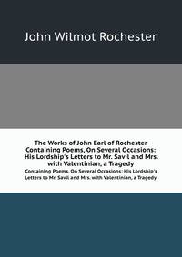 The Works of John Earl of Rochester. Containing Poems, On Several Occasions: His Lordship`s Letters to Mr. Savil and Mrs. with Valentinian, a Tragedy
