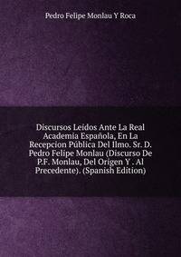 Discursos Leidos Ante La Real Academia Espanola, En La Recepcion Publica Del Ilmo. Sr. D. Pedro Felipe Monlau (Discurso De P.F. Monlau, Del Origen Y . Al Precedente). (Spanish Edition)
