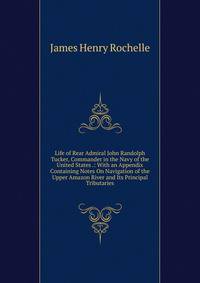 Life of Rear Admiral John Randolph Tucker, Commander in the Navy of the United States .: With an Appendix Containing Notes On Navigation of the Upper Amazon River and Its Principal Tributaries