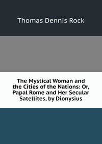 The Mystical Woman and the Cities of the Nations: Or, Papal Rome and Her Secular Satellites, by Dionysius