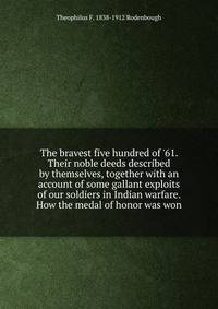 The bravest five hundred of '61. Their noble deeds described by themselves, together with an account of some gallant exploits of our soldiers in Indian warfare. How the medal of honor was won