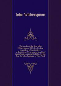 The works of the Rev. John Witherspoon, D.D., L.L.D., late president of the College at Princeton, New-Jersey: to which is prefixed an account of the . by the Rev. Dr. John Rodgers, of New-York