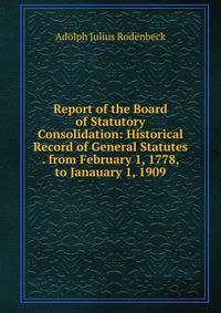 Report of the Board of Statutory Consolidation: Historical Record of General Statutes . from February 1, 1778, to Janauary 1, 1909