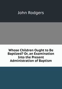 Whose Children Ought to Be Baptized? Or, an Examination Into the Present Administration of Baptism