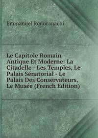 Le Capitole Romain Antique Et Moderne: La Citadelle - Les Temples, Le Palais Senatorial - Le Palais Des Conservateurs, Le Musee (French Edition)