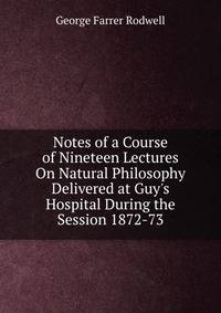 Notes of a Course of Nineteen Lectures On Natural Philosophy Delivered at Guy's Hospital During the Session 1872-73
