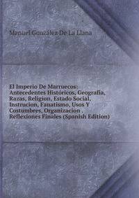 El Imperio De Marruecos: Antecedentes Historicos, Geografia, Razas, Religion, Estado Social, Instrucion, Fanatismo, Usos Y Costumbres, Organizacion . Reflexiones Finales (Spanish Edition)